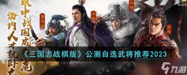 三国志战棋版公测自选武将推荐2023-三国志战棋版公测自选武将怎么选择