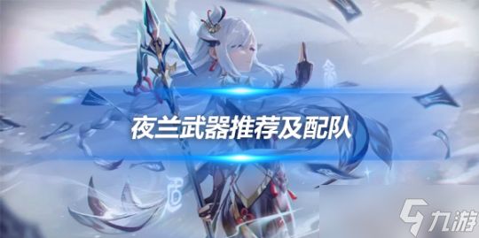 夜兰武器推荐顺序一览，夜兰队伍搭配建议