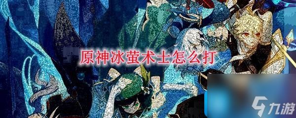 木枝攻略原神冰萤术士怎么打-冰萤术士打法攻略