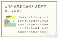 当猪八戒拿起狙击枪 这款幸存者玩这么大