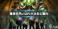 《魔兽世界》plusP2火法怎么输出? plusP2火法输出方法与你推荐