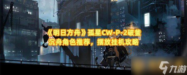 《明日方舟》孤星CW-P-2破釜沉舟角色推荐，摆放挂机攻略