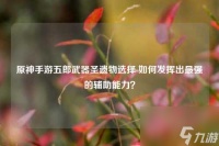 原神手游五郎武器圣遗物选择 怎么发挥出最强的辅助能力