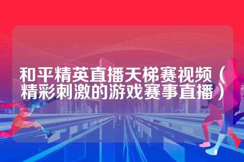 和平精英直播天梯赛视频（精彩刺激的游戏赛事直播）