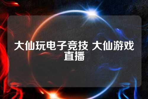 大仙玩电子竞技 大仙游戏直播