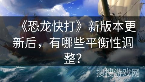 《恐龙快打》新版本更新后，有哪些平衡性调整？