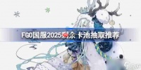 FGO国服2025剩余卡池抽取推荐-FGO国服2025剩余卡池哪些还值得抽